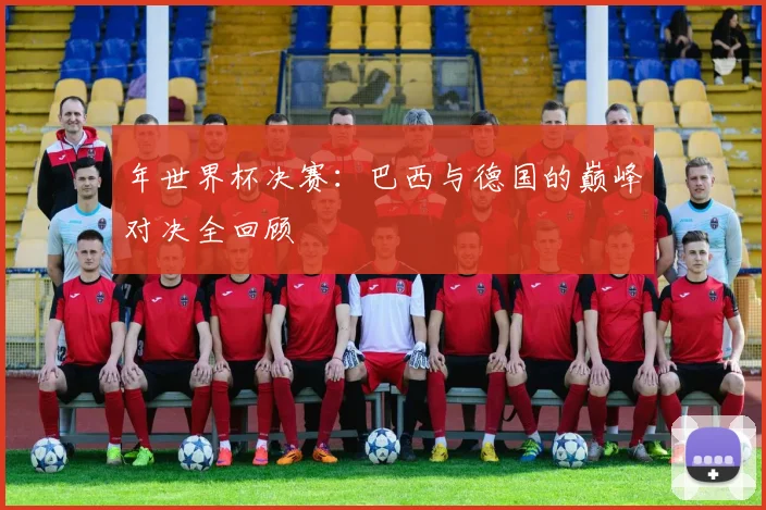 年世界杯决赛：巴西与德国的巅峰对决全回顾