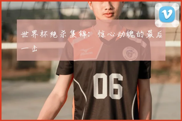 世界杯绝杀集锦：惊心动魄的最后一击