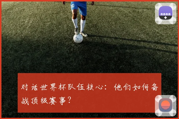 对话世界杯队伍核心：他们如何备战顶级赛事？