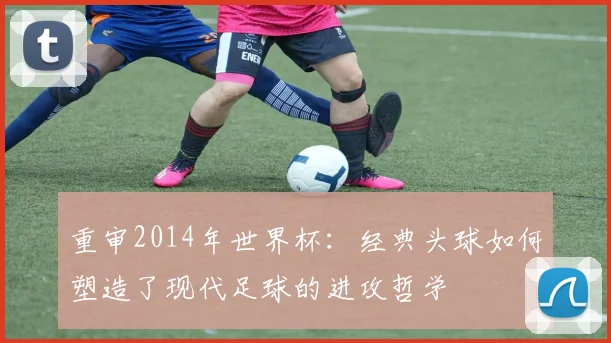 重审2014年世界杯：经典头球如何塑造了现代足球的进攻哲学
