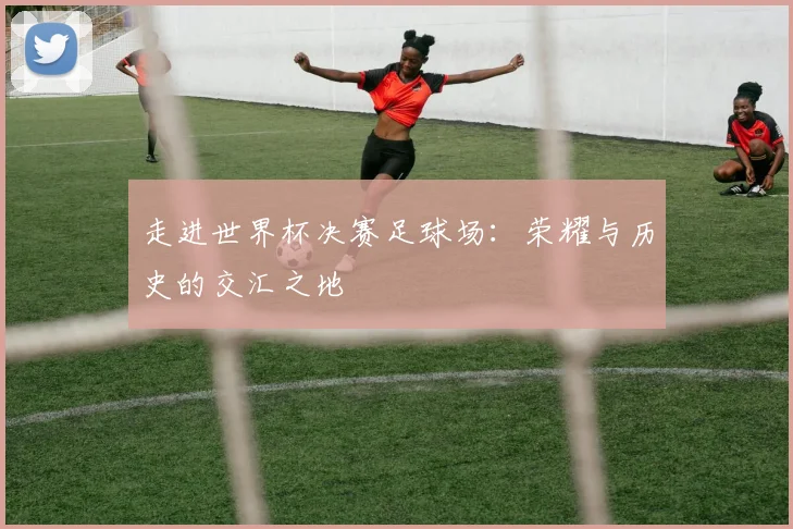 走进世界杯决赛足球场：荣耀与历史的交汇之地