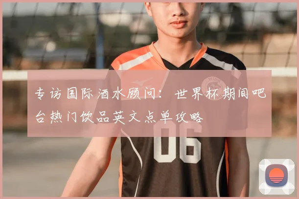 专访国际酒水顾问：世界杯期间吧台热门饮品英文点单攻略