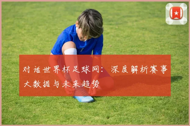 对话世界杯足球网：深度解析赛事大数据与未来趋势