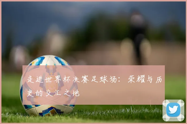 走进世界杯决赛足球场：荣耀与历史的交汇之地