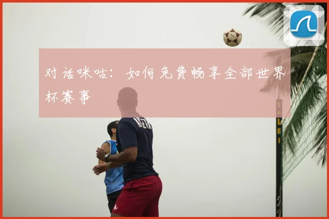对话咪咕：如何免费畅享全部世界杯赛事