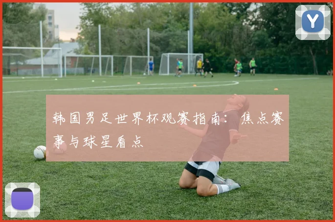 韩国男足世界杯观赛指南：焦点赛事与球星看点