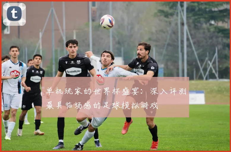 单机玩家的世界杯盛宴:深入评测最具临场感的足球模拟游戏