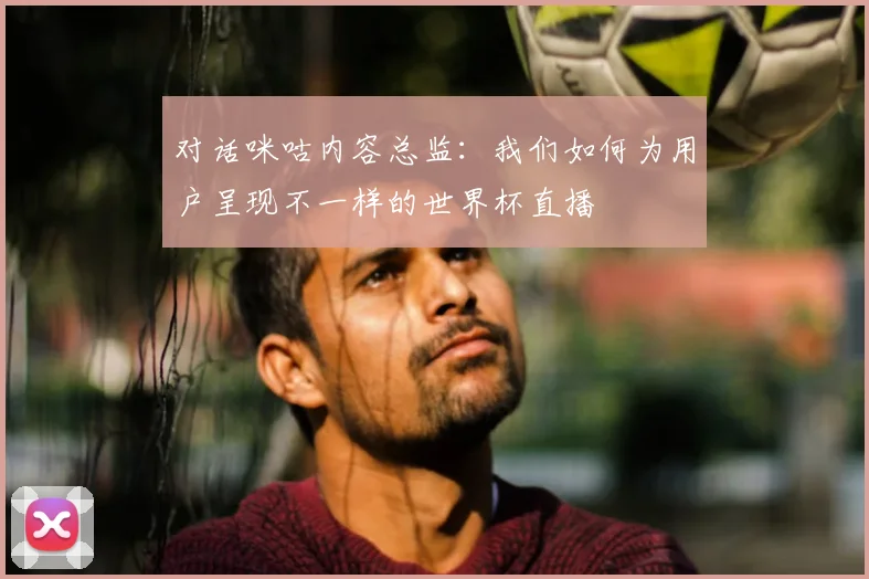 对话咪咕内容总监：我们如何为用户呈现不一样的世界杯直播