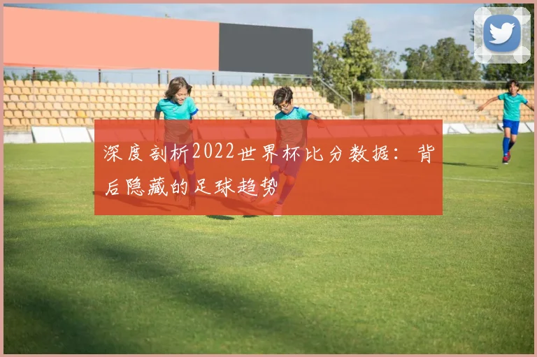 深度剖析2022世界杯比分数据：背后隐藏的足球趋势