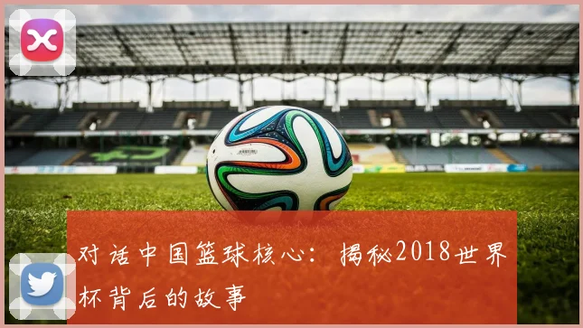 对话中国篮球核心：揭秘2018世界杯背后的故事