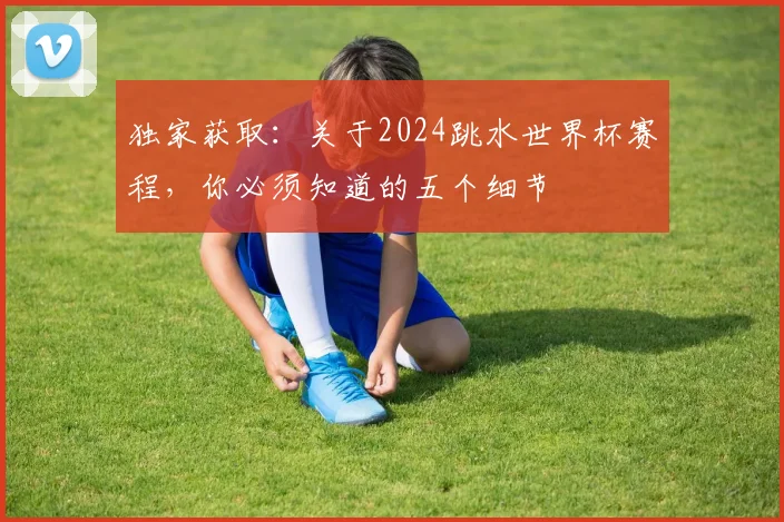 独家获取：关于2024跳水世界杯赛程，你必须知道的五个细节