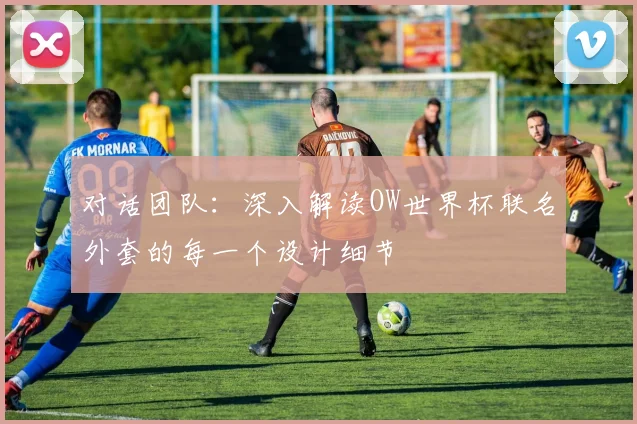 对话团队：深入解读OW世界杯联名外套的每一个设计细节
