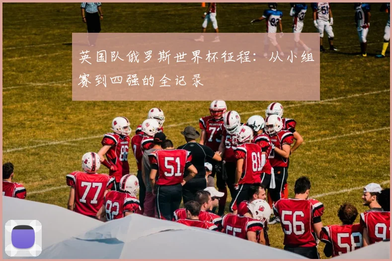 英国队俄罗斯世界杯征程：从小组赛到四强的全记录