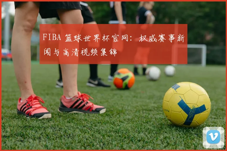 FIBA 篮球世界杯官网：权威赛事新闻与高清视频集锦