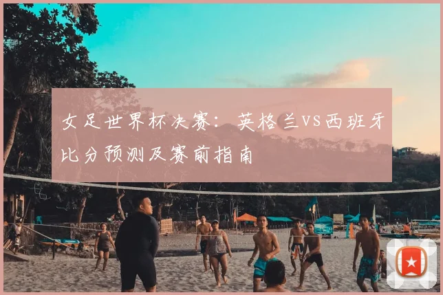 女足世界杯决赛：英格兰vs西班牙比分预测及赛前指南