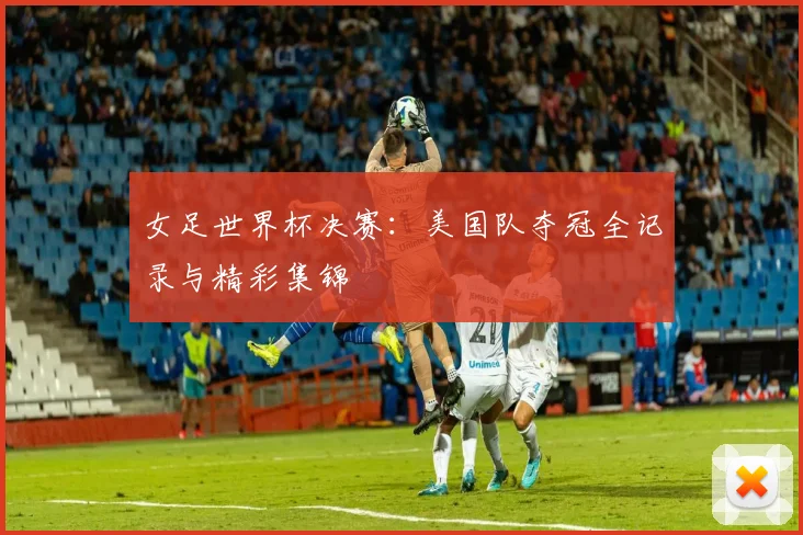 女足世界杯决赛：美国队夺冠全记录与精彩集锦