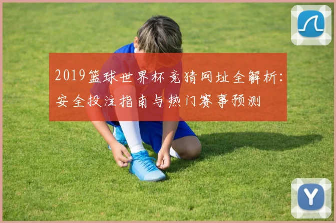 2019篮球世界杯竞猜网址全解析：安全投注指南与热门赛事预测
