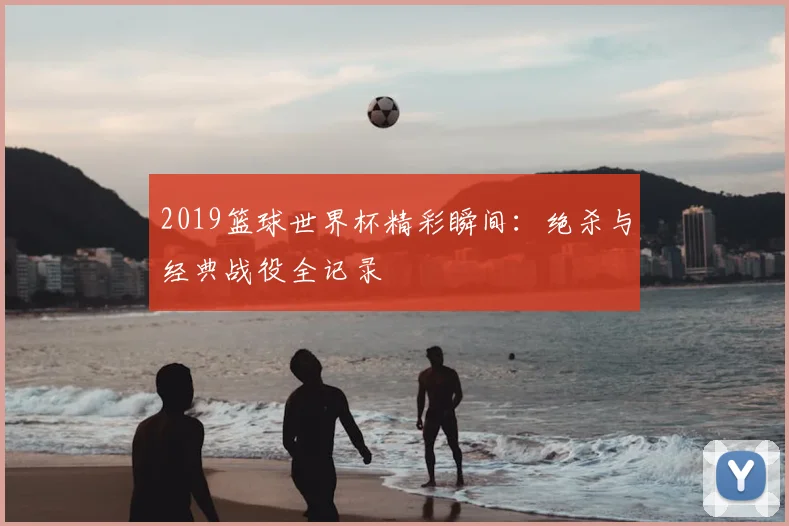 2019篮球世界杯精彩瞬间：绝杀与经典战役全记录