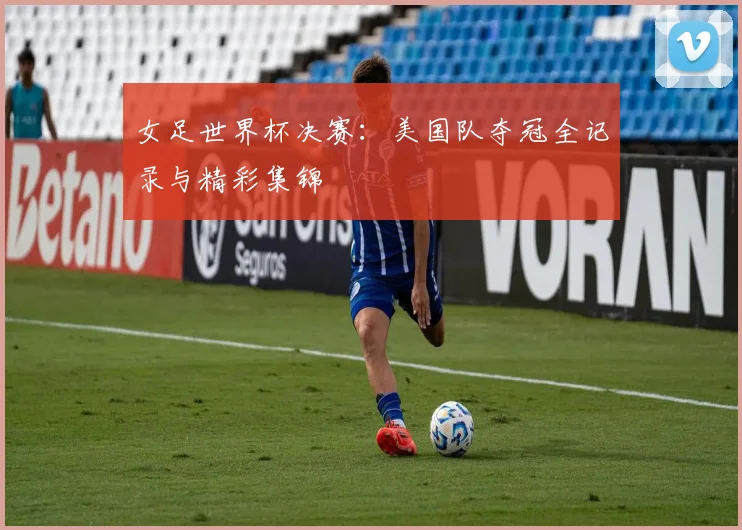女足世界杯决赛：美国队夺冠全记录与精彩集锦