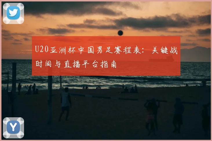 U20亚洲杯中国男足赛程表：关键战时间与直播平台指南