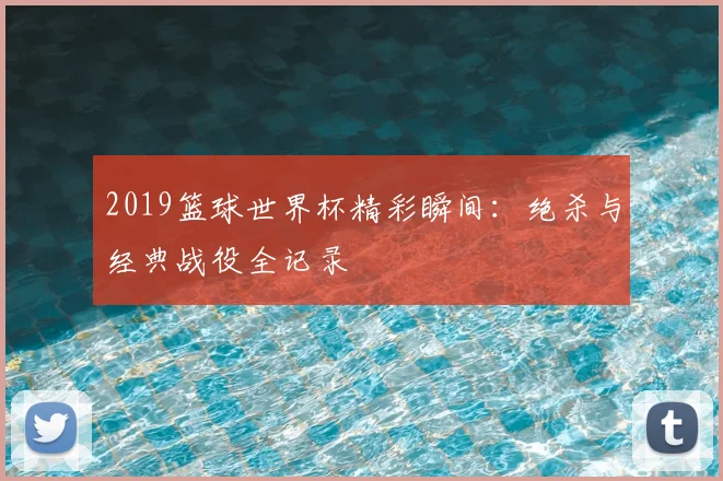 2019篮球世界杯精彩瞬间：绝杀与经典战役全记录