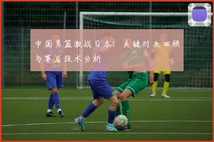 中国男篮激战日本：关键对决回顾与赛后技术分析