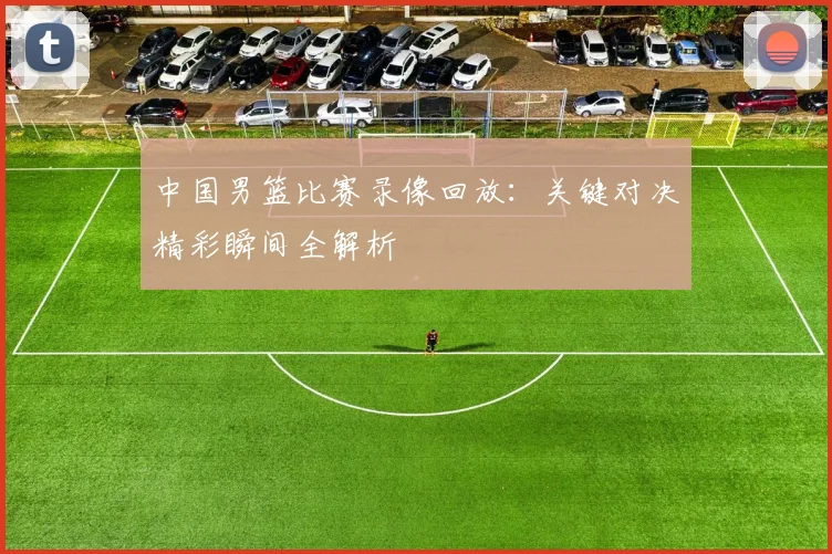 中国男篮比赛录像回放：关键对决精彩瞬间全解析