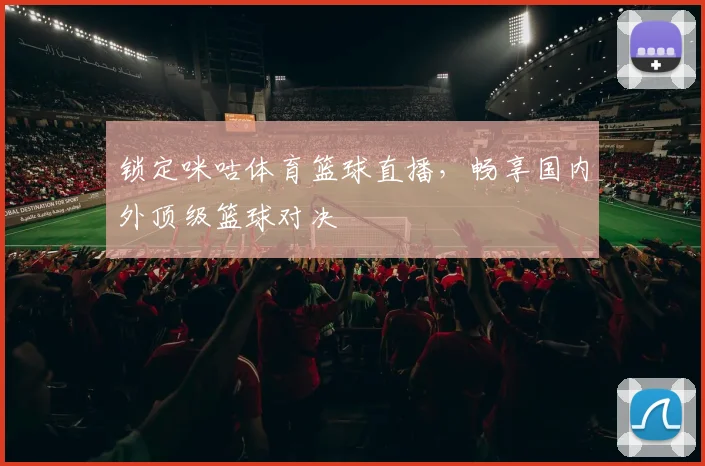 锁定咪咕体育篮球直播,畅享国内外顶级篮球对决